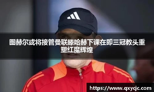 图赫尔或将接管曼联滕哈赫下课在即三冠教头重塑红魔辉煌